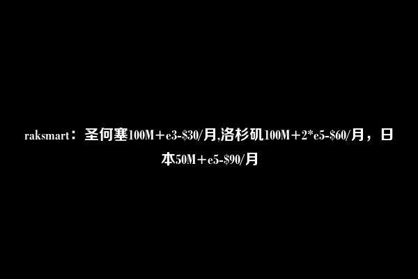 raksmart：圣何塞100M+e3-$30/月,洛杉矶100M+2*e5-$60/月，日本50M+e5-$90/月