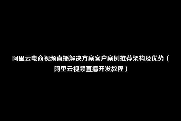 阿里云电商视频直播解决方案客户案例推荐架构及优势（阿里云视频直播开发教程）