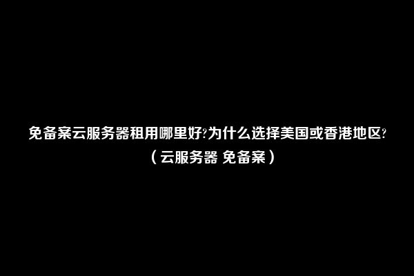 免备案云服务器租用哪里好?为什么选择美国或香港地区?（云服务器 免备案）