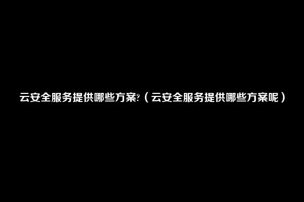 云安全服务提供哪些方案?（云安全服务提供哪些方案呢）