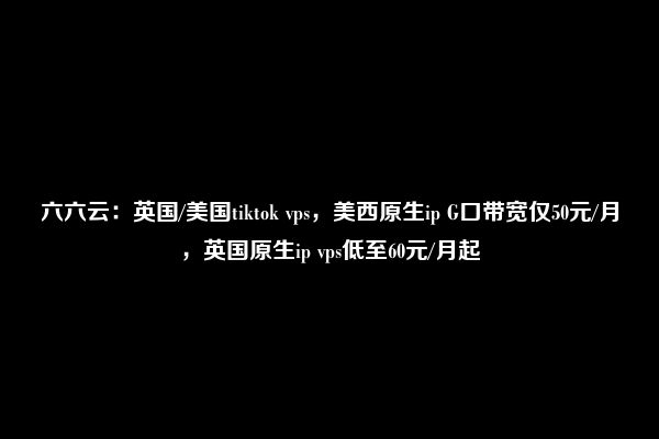 六六云：英国/美国tiktok vps，美西原生ip G口带宽仅50元/月，英国原生ip vps低至60元/月起