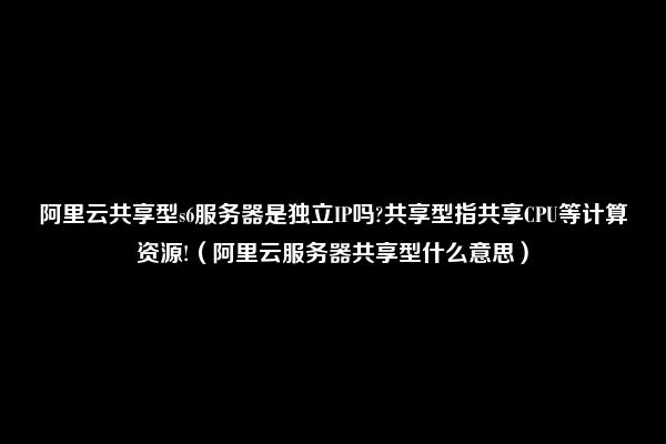 阿里云共享型s6服务器是独立IP吗?共享型指共享CPU等计算资源!（阿里云服务器共享型什么意思）