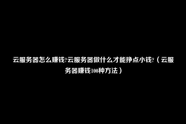 云服务器怎么赚钱?云服务器做什么才能挣点小钱?（云服务器赚钱100种方法）