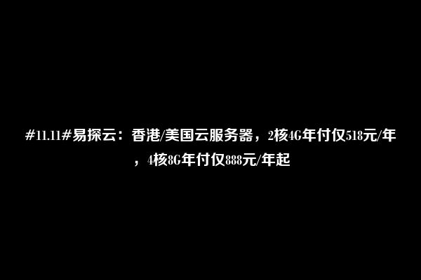 #11.11#易探云：香港/美国云服务器，2核4G年付仅518元/年，4核8G年付仅888元/年起