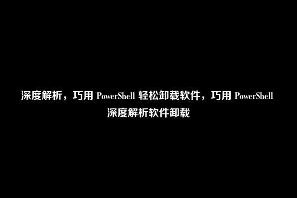 深度解析，巧用 PowerShell 轻松卸载软件，巧用 PowerShell 深度解析软件卸载