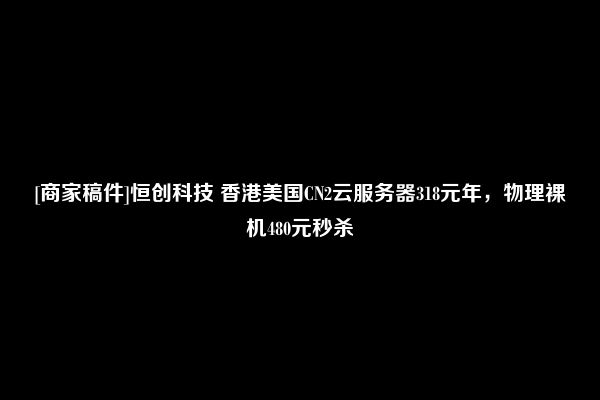 [商家稿件]恒创科技 香港美国CN2云服务器318元年，物理裸机480元秒杀