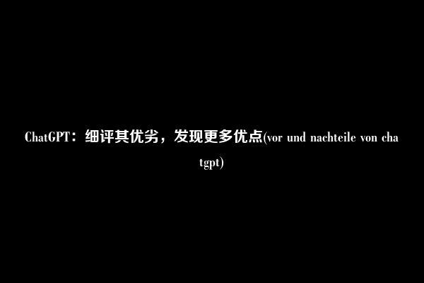 ChatGPT：细评其优劣，发现更多优点(vor und nachteile von chatgpt)