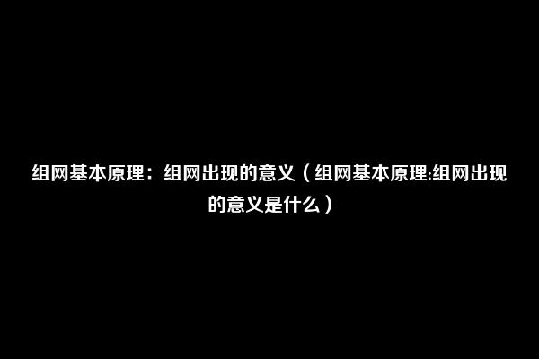 组网基本原理：组网出现的意义（组网基本原理:组网出现的意义是什么）