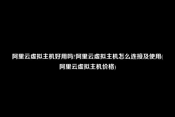 阿里云虚拟主机好用吗?阿里云虚拟主机怎么连接及使用(阿里云虚拟主机价格)