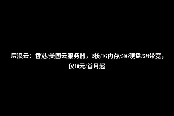 后浪云：香港/美国云服务器，2核/1G内存/50G硬盘/5M带宽，仅10元/首月起