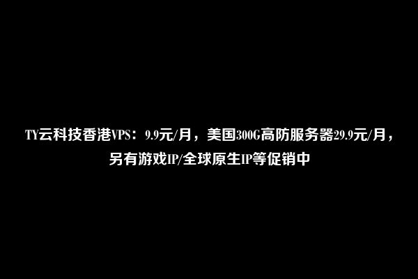 TY云科技香港VPS：9.9元/月，美国300G高防服务器29.9元/月，另有游戏IP/全球原生IP等促销中