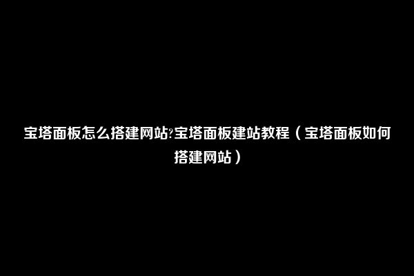 宝塔面板怎么搭建网站?宝塔面板建站教程（宝塔面板如何搭建网站）