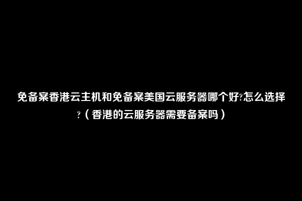 免备案香港云主机和免备案美国云服务器哪个好?怎么选择?（香港的云服务器需要备案吗）