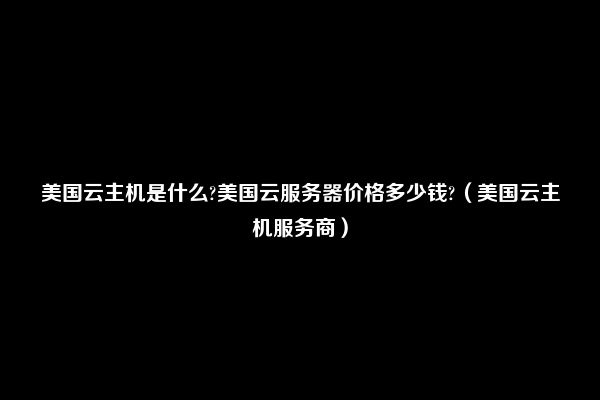 美国云主机是什么?美国云服务器价格多少钱?（美国云主机服务商）