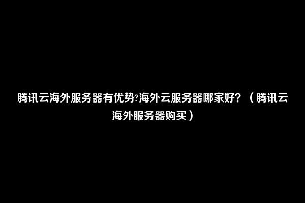 腾讯云海外服务器有优势?海外云服务器哪家好？（腾讯云海外服务器购买）