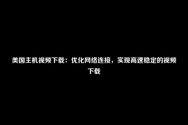 美国主机视频下载：优化网络连接，实现高速稳定的视频下载