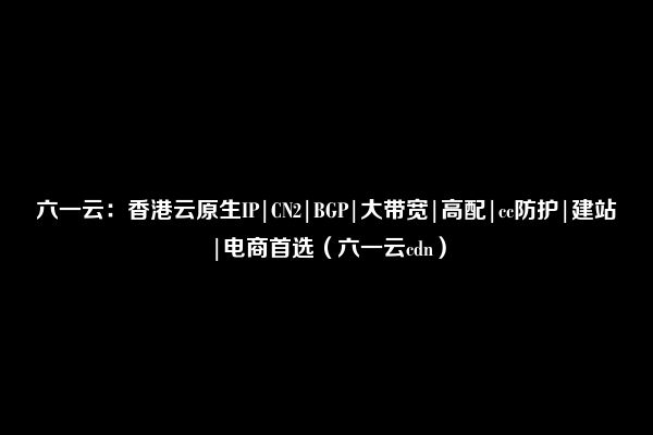 六一云：香港云原生IP|CN2|BGP|大带宽|高配|cc防护|建站|电商首选（六一云cdn）