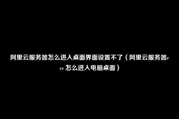 阿里云服务器怎么进入桌面界面设置不了（阿里云服务器ecs 怎么进入电脑桌面）