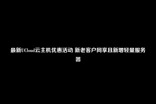 最新UCloud云主机优惠活动 新老客户同享且新增轻量服务器