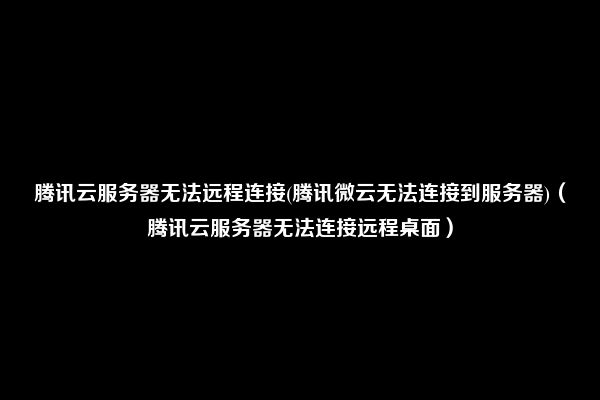 腾讯云服务器无法远程连接(腾讯微云无法连接到服务器)（腾讯云服务器无法连接远程桌面）