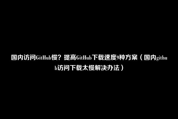 国内访问GitHub慢？提高GitHub下载速度9种方案（国内github访问下载太慢解决办法）