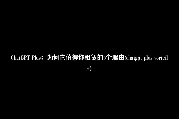 ChatGPT Plus：为何它值得你租赁的6个理由(chatgpt plus vorteile)