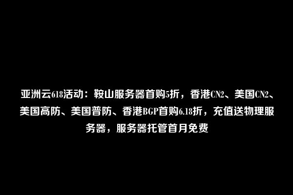 亚洲云618活动：鞍山服务器首购5折，香港CN2、美国CN2、美国高防、美国普防、香港BGP首购6.18折，充值送物理服务器，服务器托管首月免费