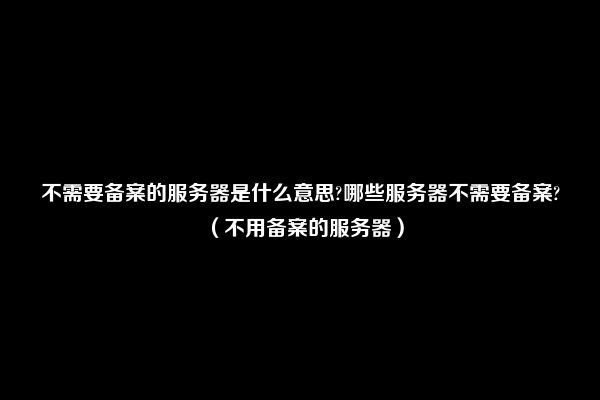 不需要备案的服务器是什么意思?哪些服务器不需要备案?（不用备案的服务器）