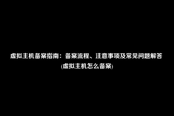 虚拟主机备案指南：备案流程、注意事项及常见问题解答 (虚拟主机怎么备案)