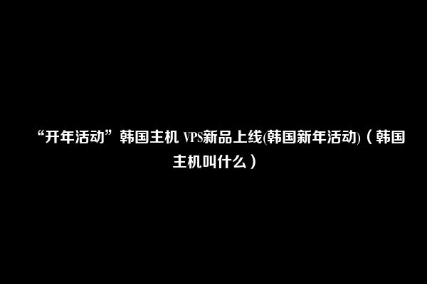 “开年活动”韩国主机 VPS新品上线(韩国新年活动)（韩国主机叫什么）