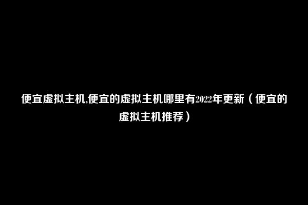 便宜虚拟主机,便宜的虚拟主机哪里有2022年更新（便宜的虚拟主机推荐）