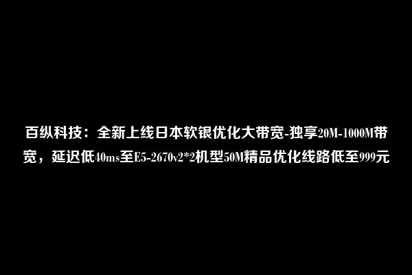 百纵科技：全新上线日本软银优化大带宽-独享20M-1000M带宽，延迟低40ms至E5-2670v2*2机型50M精品优化线路低至999元