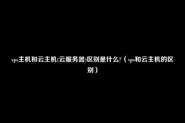 vps主机和云主机(云服务器)区别是什么?（vps和云主机的区别）