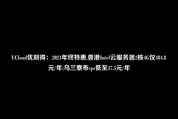 UCloud优刻得：2021年终特惠,香港Intel云服务器2核4G仅484.8元/年;乌兰察布vps低至37.5元/年