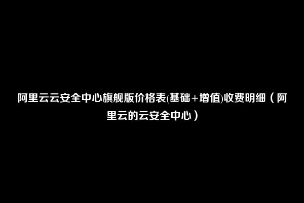 阿里云云安全中心旗舰版价格表(基础+增值)收费明细（阿里云的云安全中心）