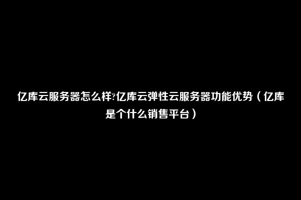 亿库云服务器怎么样?亿库云弹性云服务器功能优势（亿库是个什么销售平台）