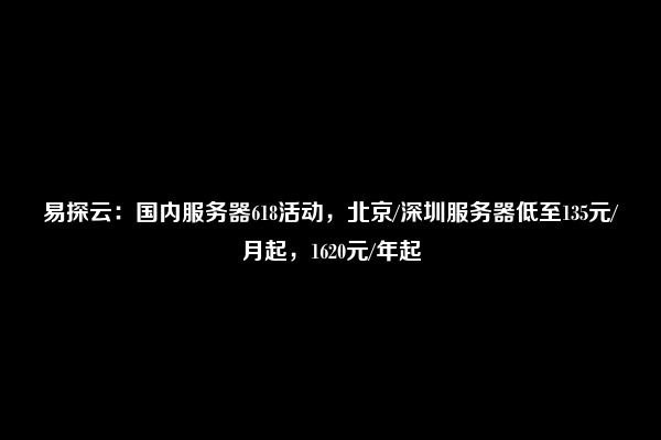 易探云：国内服务器618活动，北京/深圳服务器低至135元/月起，1620元/年起