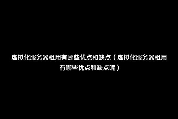 虚拟化服务器租用有哪些优点和缺点（虚拟化服务器租用有哪些优点和缺点呢）