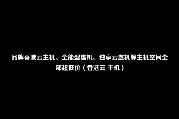 品牌香港云主机、全能型虚机、独享云虚机等主机空间全部超低价（香港云 主机）