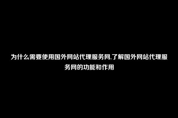 为什么需要使用国外网站代理服务网,了解国外网站代理服务网的功能和作用