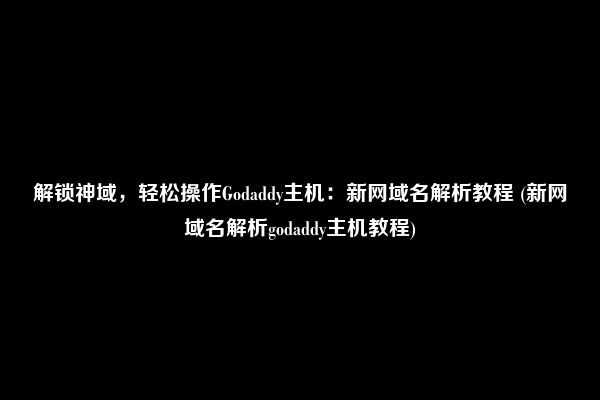 解锁神域，轻松操作Godaddy主机：新网域名解析教程 (新网域名解析godaddy主机教程)