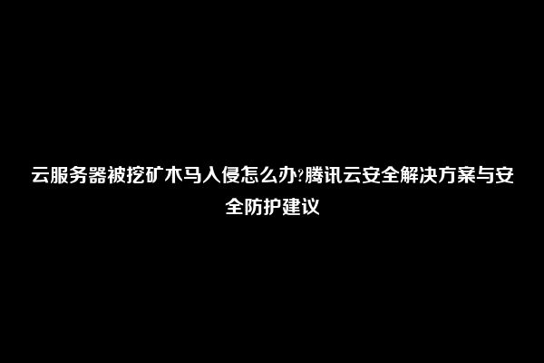 云服务器被挖矿木马入侵怎么办?腾讯云安全解决方案与安全防护建议