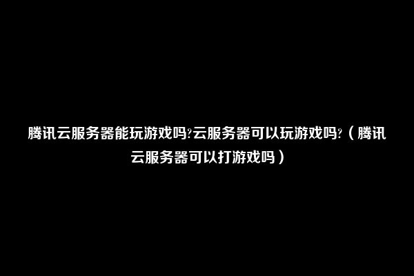 腾讯云服务器能玩游戏吗?云服务器可以玩游戏吗?（腾讯云服务器可以打游戏吗）