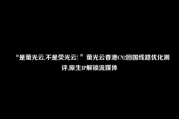 “是萤光云,不是荧光云! ”萤光云香港CN2回国线路优化测评,原生IP解锁流媒体