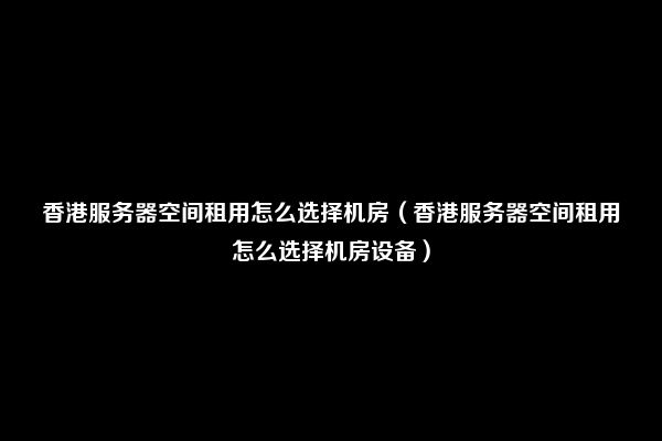 香港服务器空间租用怎么选择机房（香港服务器空间租用怎么选择机房设备）