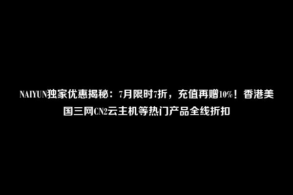 NAIYUN独家优惠揭秘：7月限时7折，充值再赠10%！香港美国三网CN2云主机等热门产品全线折扣