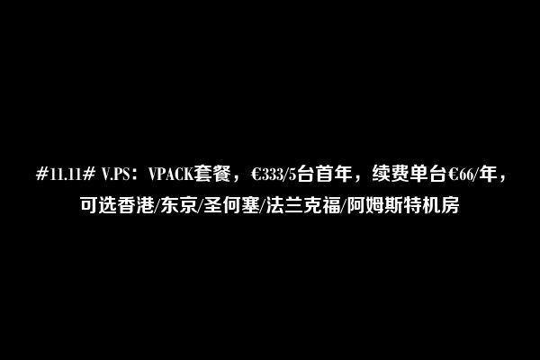 #11.11# V.PS：VPACK套餐，€333/5台首年，续费单台€66/年，可选香港/东京/圣何塞/法兰克福/阿姆斯特机房