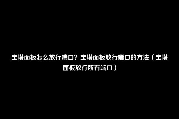 宝塔面板怎么放行端口？宝塔面板放行端口的方法（宝塔面板放行所有端口）