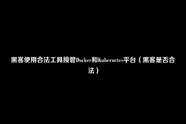 黑客使用合法工具接管Docker和Kubernetes平台（黑客是否合法）