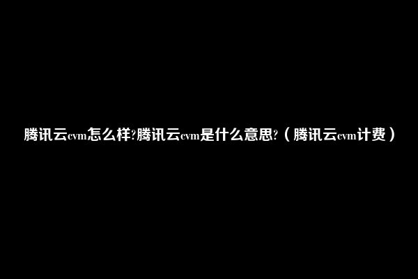 腾讯云cvm怎么样?腾讯云cvm是什么意思?（腾讯云cvm计费）